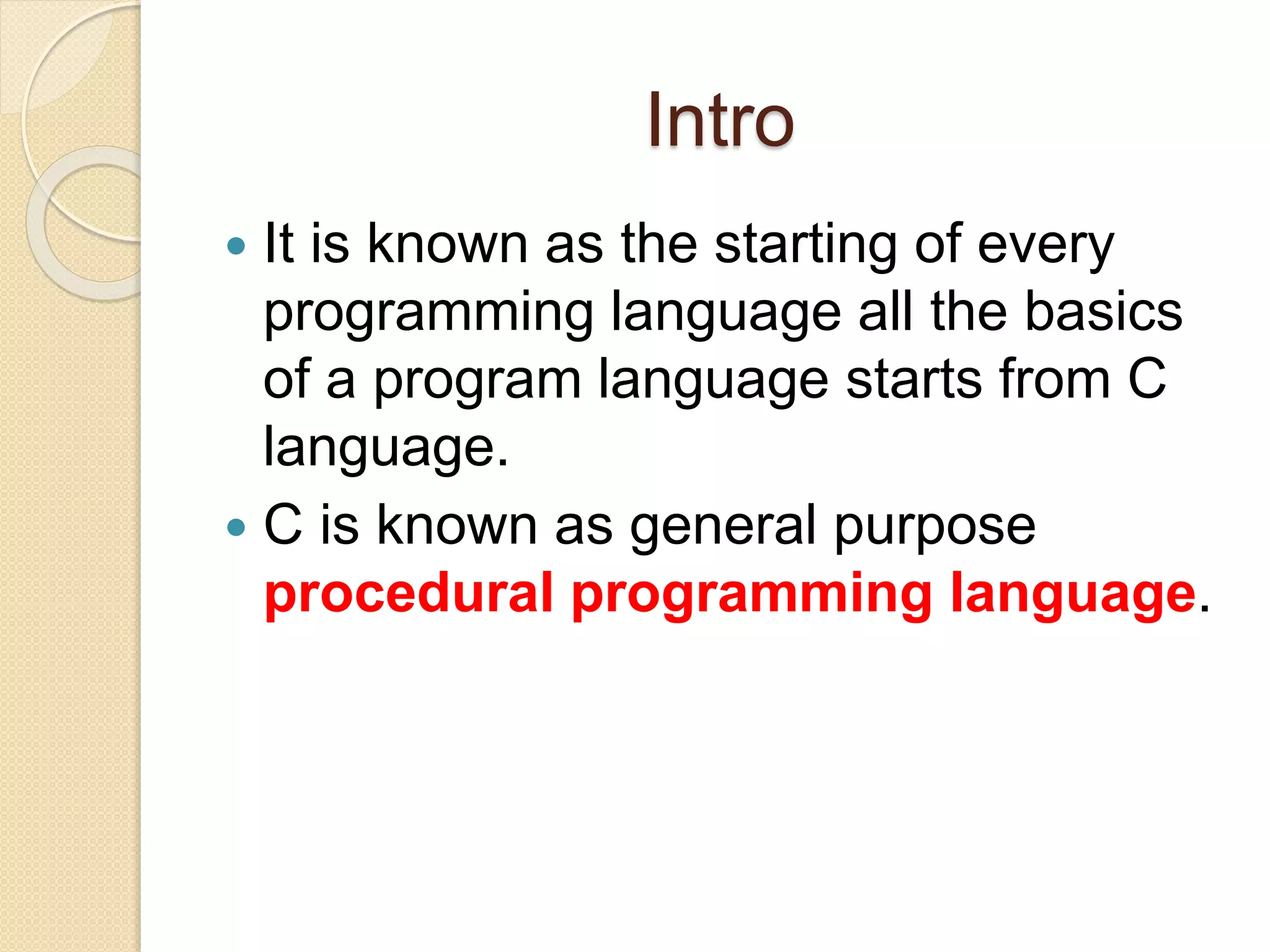 Intro
 It is known as the starting of every
programming language all the basics
of a program language starts from C
language.
 C is known as general purpose
procedural programming language.
 