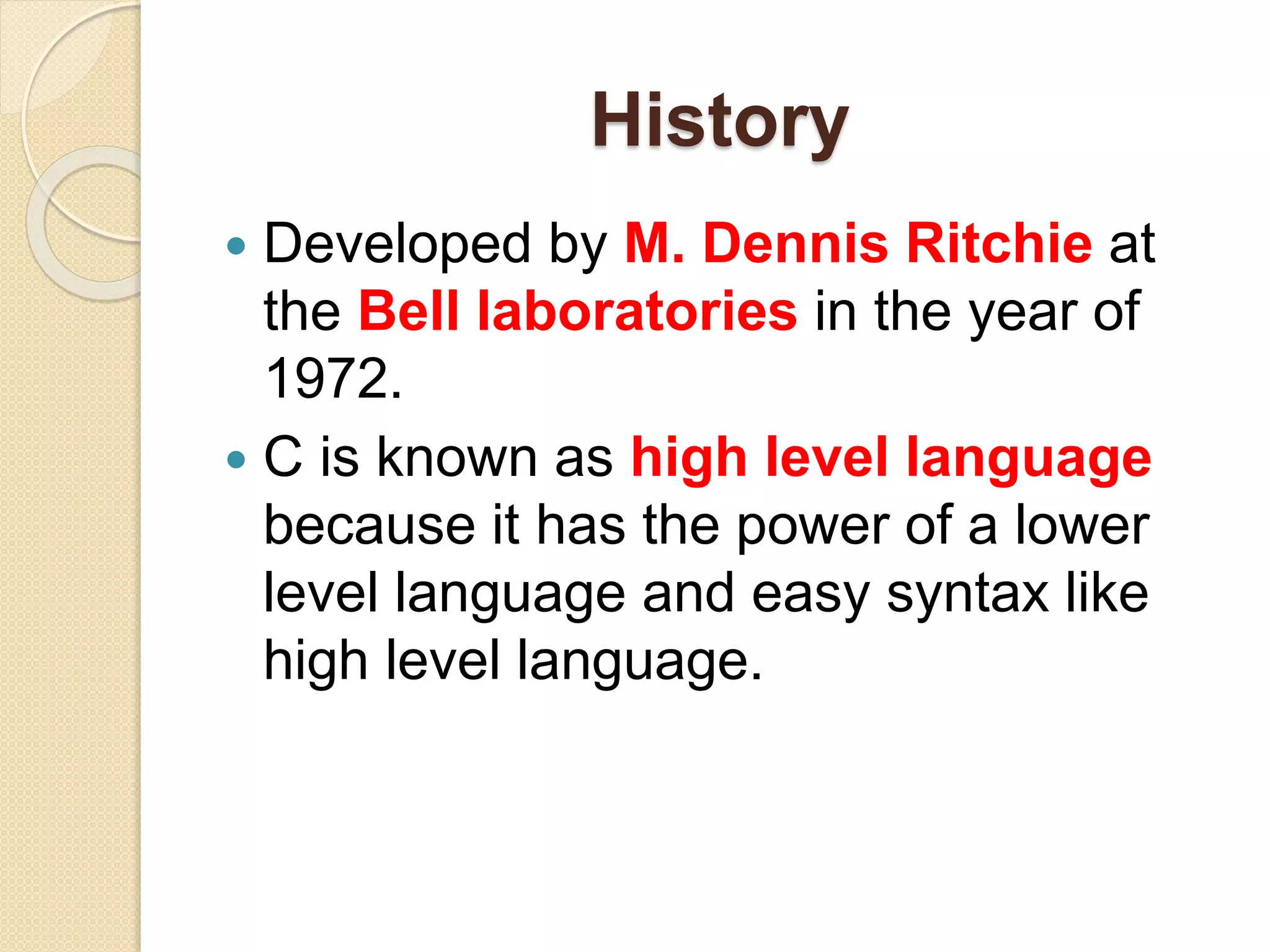 History
 Developed by M. Dennis Ritchie at
the Bell laboratories in the year of
1972.
 C is known as high level language
because it has the power of a lower
level language and easy syntax like
high level language.
 