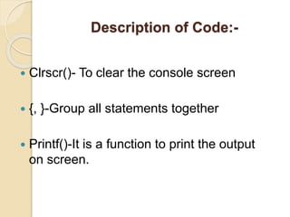 Description of Code:-
 Clrscr()- To clear the console screen
 {, }-Group all statements together
 Printf()-It is a function to print the output
on screen.
 