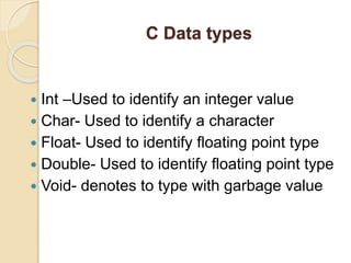 C Data types
 Int –Used to identify an integer value
 Char- Used to identify a character
 Float- Used to identify floating point type
 Double- Used to identify floating point type
 Void- denotes to type with garbage value
 