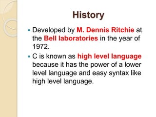 History
 Developed by M. Dennis Ritchie at
the Bell laboratories in the year of
1972.
 C is known as high level language
because it has the power of a lower
level language and easy syntax like
high level language.
 
