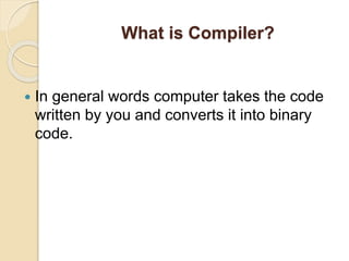 What is Compiler?
 In general words computer takes the code
written by you and converts it into binary
code.
 