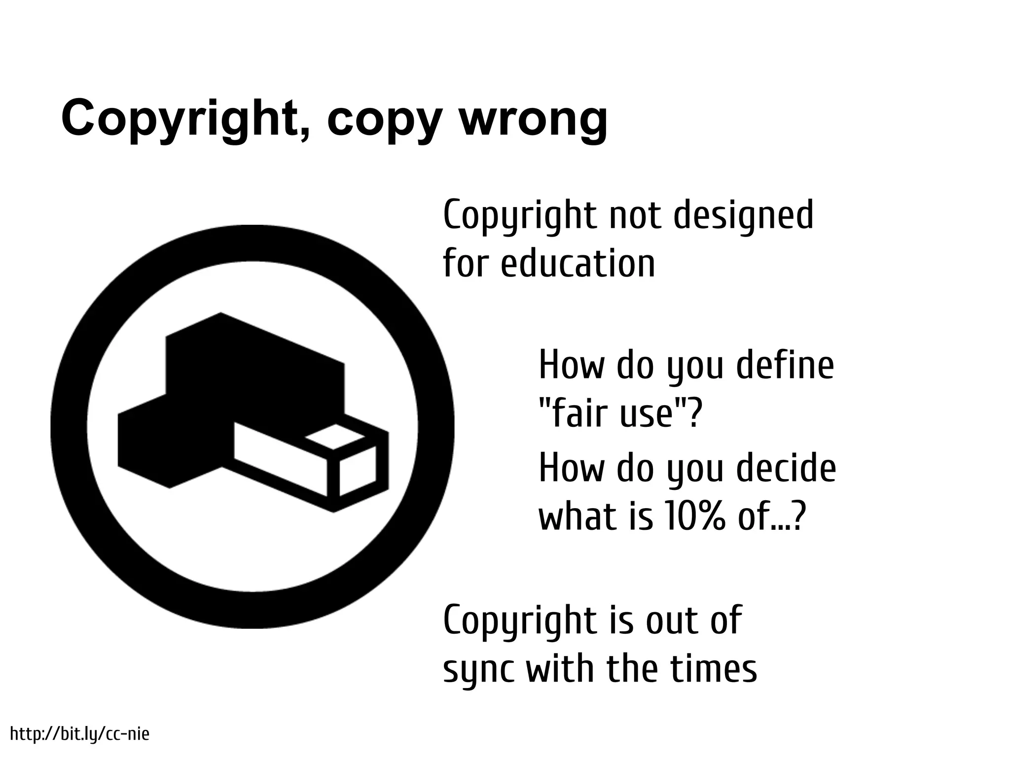 Copyright, copy wrong
                       Copyright not designed
                       for education

                            How do you define
                            "fair use"?
                            How do you decide
                            what is 10% of...?

                       Copyright is out of
                       sync with the times
http://bit.ly/cc-nie
 