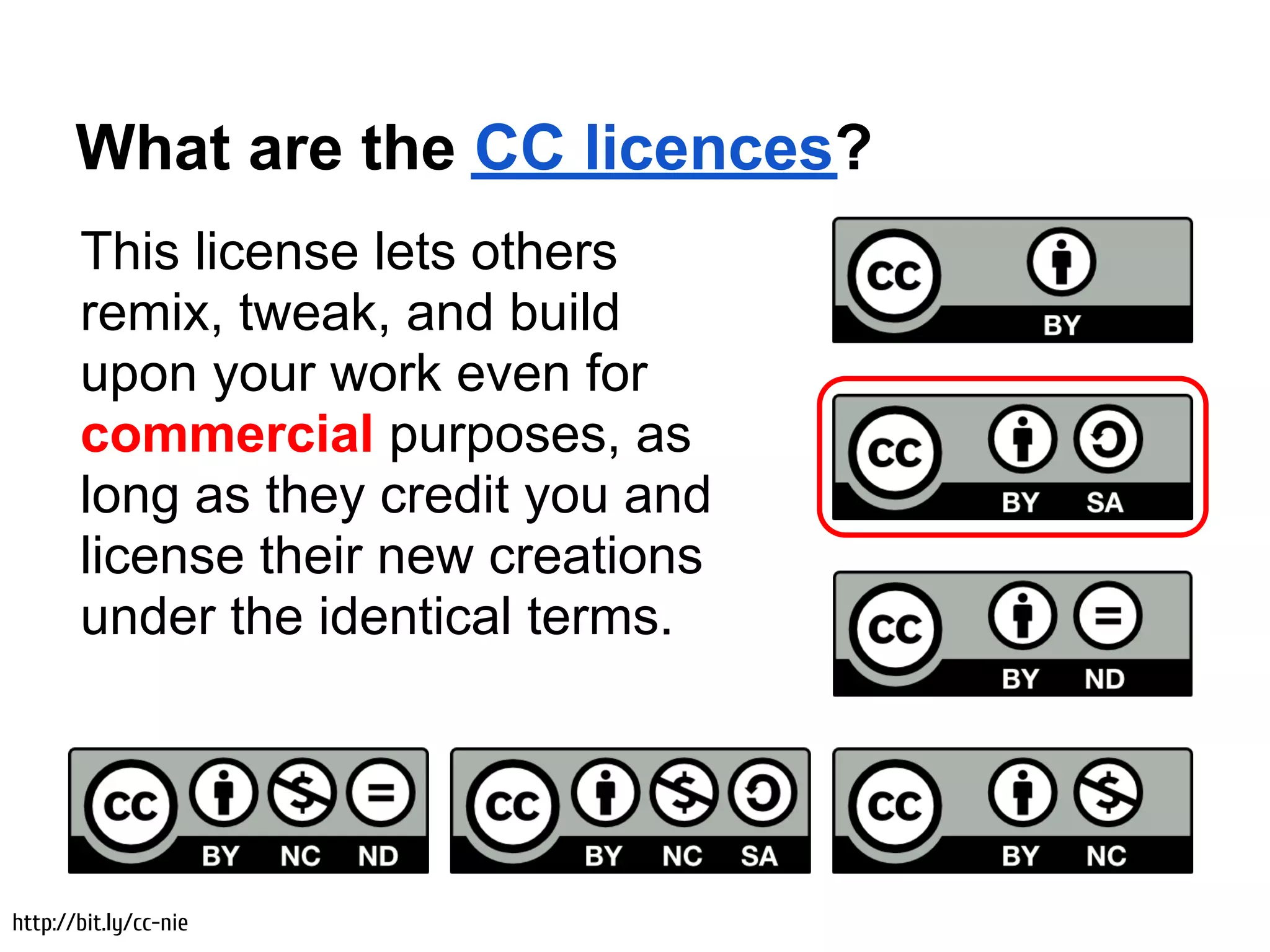 What are the CC licences?
       This license lets others
       remix, tweak, and build
       upon your work even for
       commercial purposes, as
       long as they credit you and
       license their new creations
       under the identical terms.




http://bit.ly/cc-nie
 