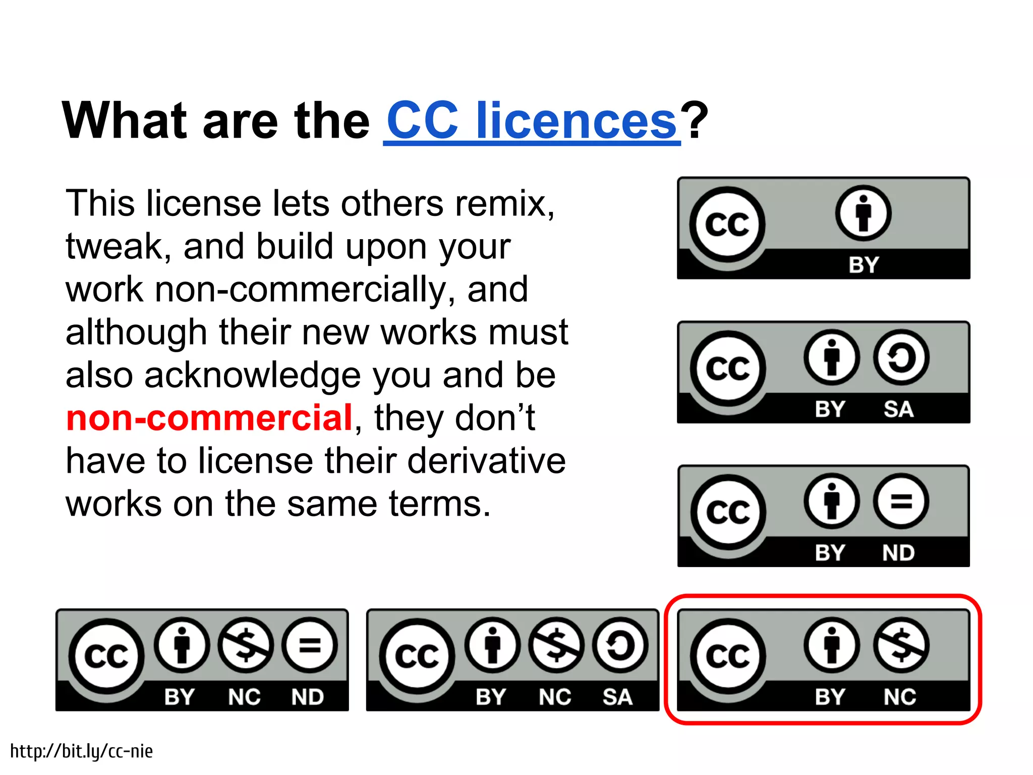What are the CC licences?
       This license lets others remix,
       tweak, and build upon your
       work non-commercially, and
       although their new works must
       also acknowledge you and be
       non-commercial, they don’t
       have to license their derivative
       works on the same terms.




http://bit.ly/cc-nie
 