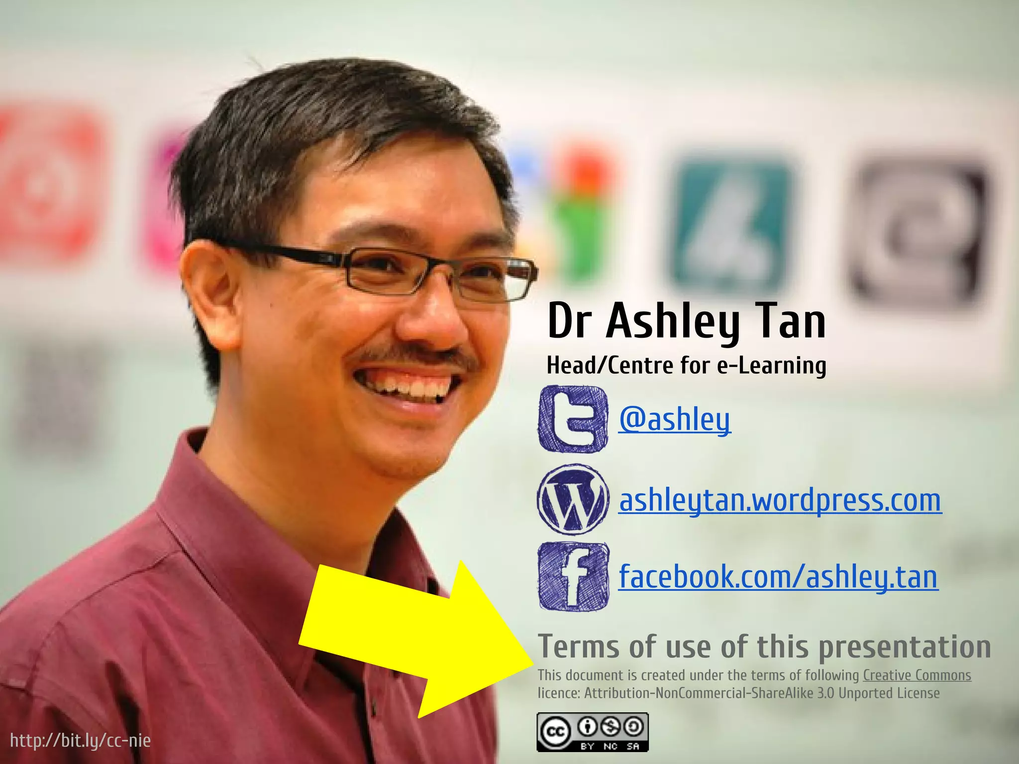 Dr Ashley Tan
                        Head/Centre for e-Learning

                                    @ashley

                                    ashleytan.wordpress.com

                                    facebook.com/ashley.tan

                       Terms of use of this presentation
                       This document is created under the terms of following Creative Commons
                       licence: Attribution-NonCommercial-ShareAlike 3.0 Unported License


http://bit.ly/cc-nie
 