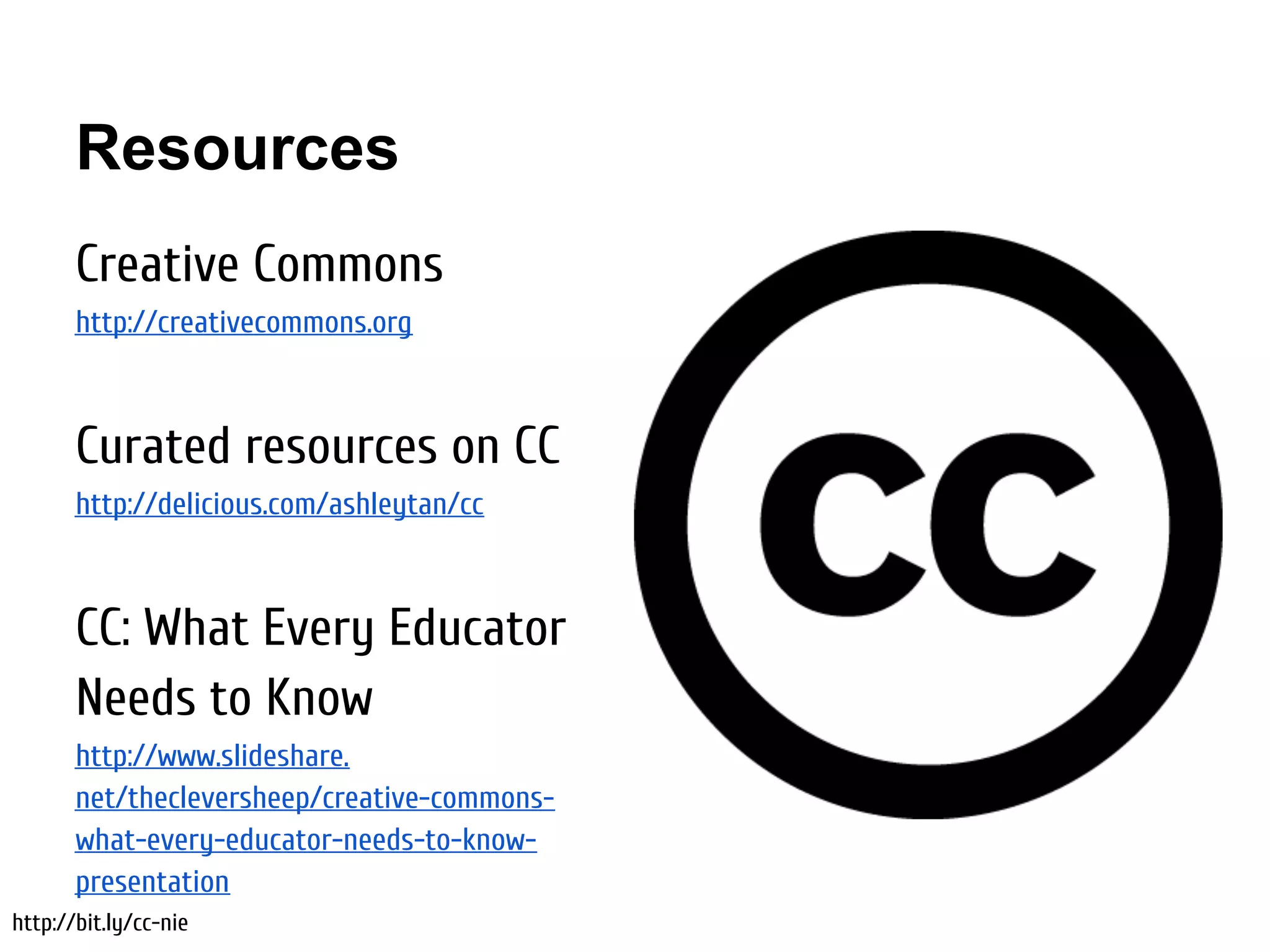 Resources
       Creative Commons
       http://creativecommons.org



       Curated resources on CC
       http://delicious.com/ashleytan/cc



       CC: What Every Educator
       Needs to Know
       http://www.slideshare.
       net/thecleversheep/creative-commons-
       what-every-educator-needs-to-know-
       presentation
http://bit.ly/cc-nie
 