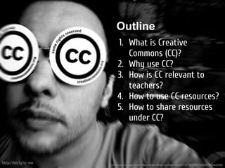 Outline
                            1. What is Creative
                               Commons (CC)?
                            2. Why use CC?
                            3. How is CC relevant to
                               teachers?
                            4. How to use CC resources?
                            5. How to share resources
                               under CC?



http://bit.ly/cc-nie   cc licenced image from http://www.flickr.com/photos/21572939@N03/2090542246/
 