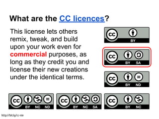 What are the CC licences?
       This license lets others
       remix, tweak, and build
       upon your work even for
       commercial purposes, as
       long as they credit you and
       license their new creations
       under the identical terms.




http://bit.ly/cc-nie
 