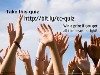Take this quiz
                       http://bit.ly/cc-quiz
                                                       Win a prize if you get
                                                       all the answers right!




http://bit.ly/cc-nie             cc licenced image from http://www.flickr.com/photos/mic_n_2_sugars/564570276/
 