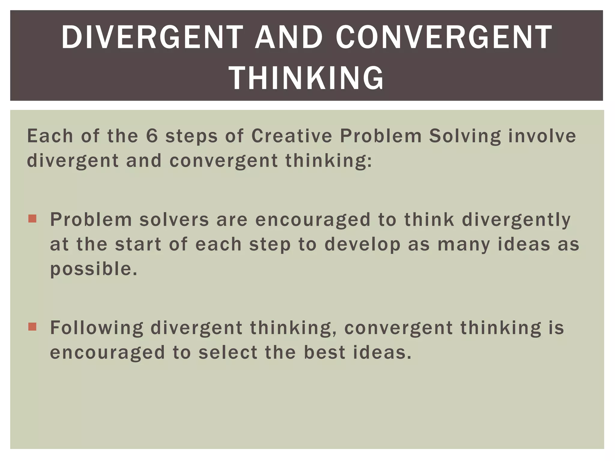 DIVERGENT AND CONVERGENT 
THINKING 
Each of the 6 steps of Creative Problem Solving involve 
divergent and convergent thinking: 
 Problem solvers are encouraged to think divergently 
at the star t of each step to develop as many ideas as 
possible. 
 Following divergent thinking, convergent thinking is 
encouraged to select the best ideas. 
 