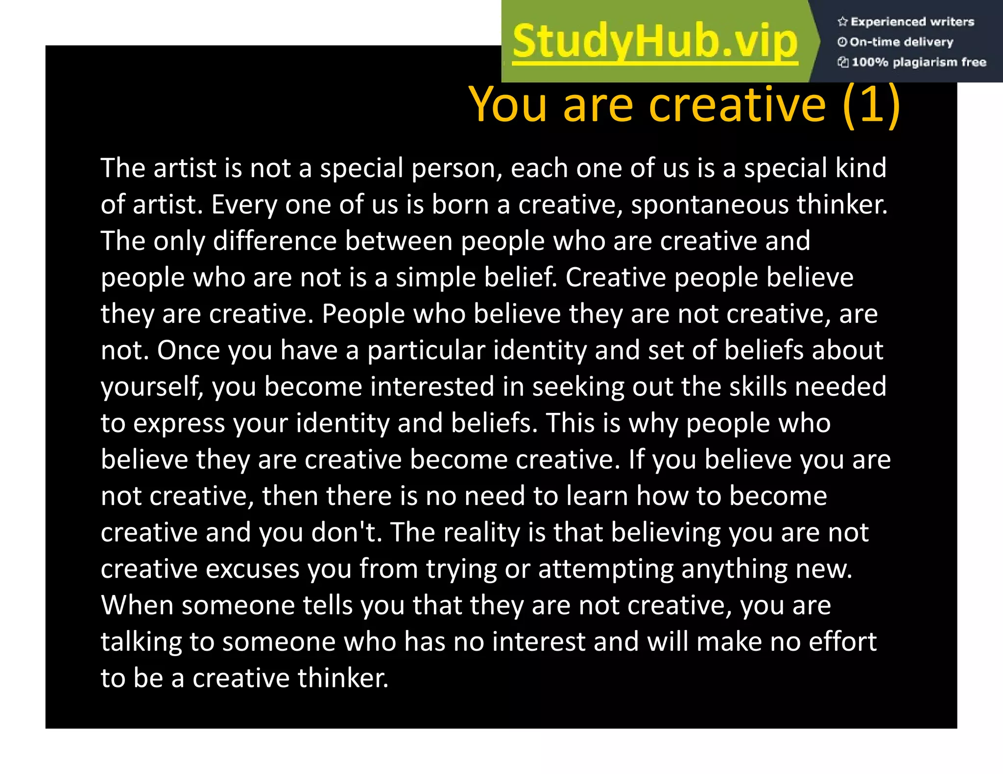 You are creative (1)
The artist is not a special person, each one of us is a special kind
of artist. Every one of us is born a creative, spontaneous thinker.
The only difference between people who are creative and
The only difference between people who are creative and
people who are not is a simple belief. Creative people believe
they are creative. People who believe they are not creative, are
not. Once you have a particular identity and set of beliefs about
yourself, you become interested in seeking out the skills needed
to express your identity and beliefs. This is why people who
p y y y p p
believe they are creative become creative. If you believe you are
not creative, then there is no need to learn how to become
creative and you don't The reality is that believing you are not
creative and you don t. The reality is that believing you are not
creative excuses you from trying or attempting anything new.
When someone tells you that they are not creative, you are
lk h h d ll k ff
talking to someone who has no interest and will make no effort
to be a creative thinker.
 