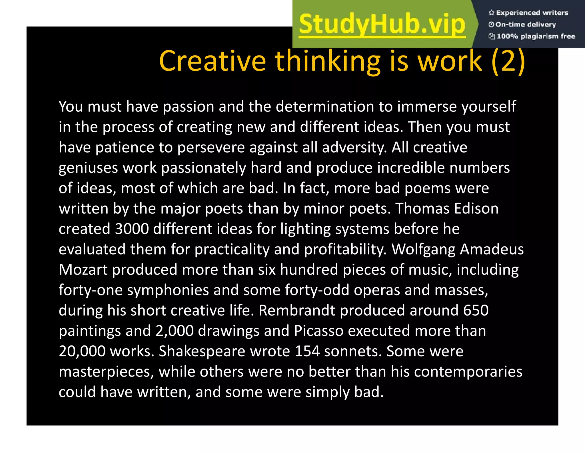 Creative thinking is work (2)
You must have passion and the determination to immerse yourself
in the process of creating new and different ideas. Then you must
have patience to persevere against all adversity. All creative
geniuses work passionately hard and produce incredible numbers
of ideas, most of which are bad. In fact, more bad poems were
written by the major poets than by minor poets. Thomas Edison
created 3000 different ideas for lighting systems before he
evaluated them for practicality and profitability. Wolfgang Amadeus
evaluated them for practicality and profitability. Wolfgang Amadeus
Mozart produced more than six hundred pieces of music, including
forty‐one symphonies and some forty‐odd operas and masses,
during his short creative life Rembrandt produced around 650
during his short creative life. Rembrandt produced around 650
paintings and 2,000 drawings and Picasso executed more than
20,000 works. Shakespeare wrote 154 sonnets. Some were
t i hil th b tt th hi t i
masterpieces, while others were no better than his contemporaries
could have written, and some were simply bad.
 