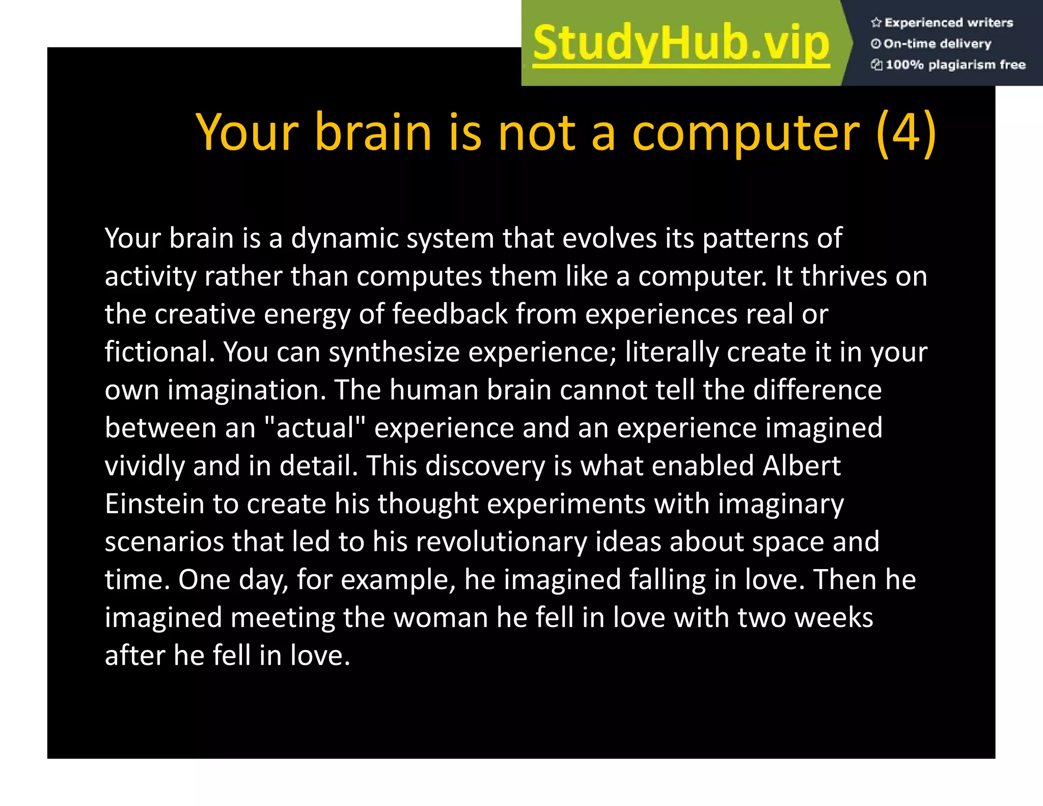 Your brain is not a computer (4)
Your brain is not a computer (4)
Your brain is a dynamic system that evolves its patterns of
y y p
activity rather than computes them like a computer. It thrives on
the creative energy of feedback from experiences real or
fictional You can synthesize experience; literally create it in your
fictional. You can synthesize experience; literally create it in your
own imagination. The human brain cannot tell the difference
between an "actual" experience and an experience imagined
vividly and in detail. This discovery is what enabled Albert
Einstein to create his thought experiments with imaginary
scenarios that led to his revolutionary ideas about space and
y p
time. One day, for example, he imagined falling in love. Then he
imagined meeting the woman he fell in love with two weeks
after he fell in love
after he fell in love.
 