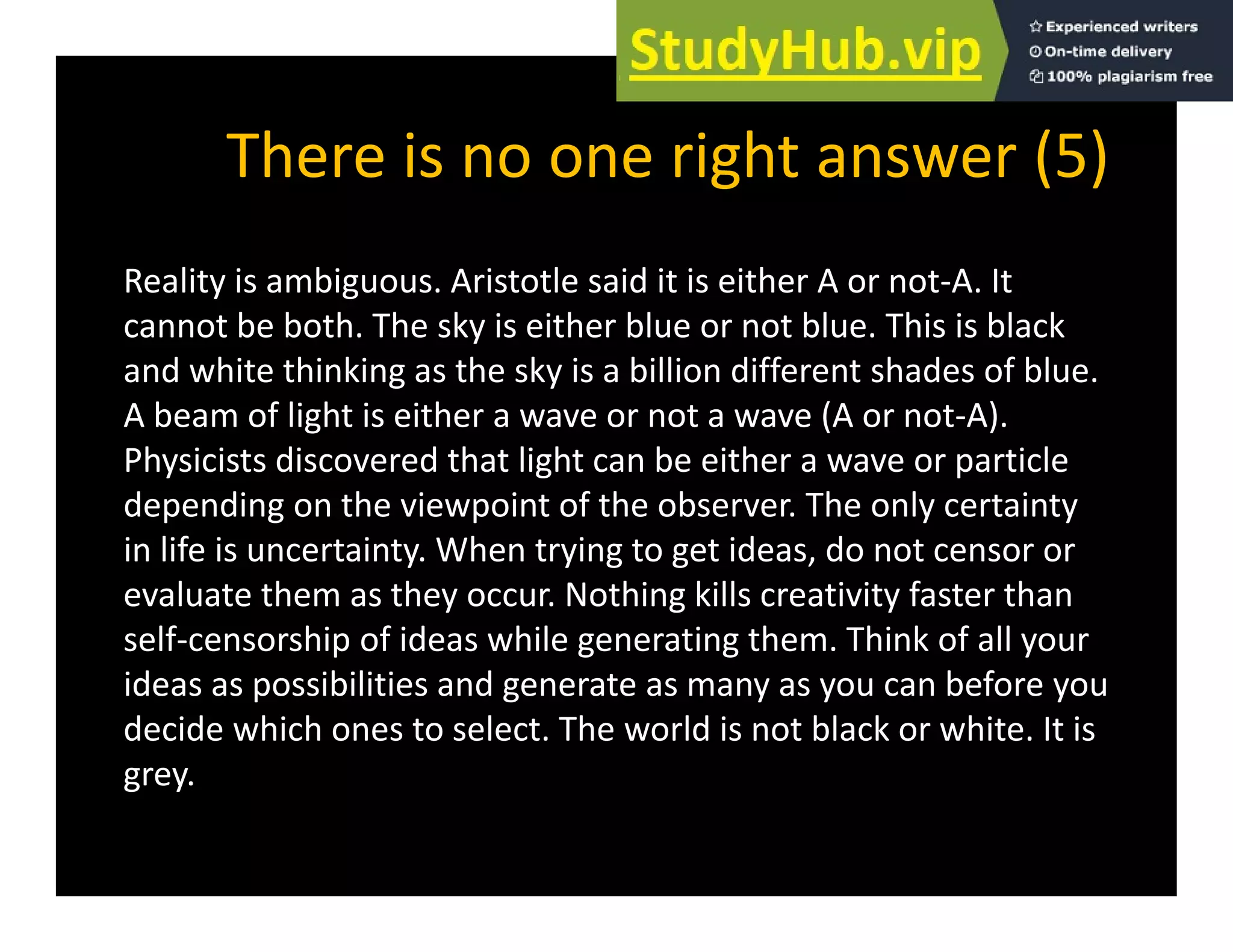 There is no one right answer (5)
There is no one right answer (5)
Reality is ambiguous. Aristotle said it is either A or not‐A. It
y g
cannot be both. The sky is either blue or not blue. This is black
and white thinking as the sky is a billion different shades of blue.
A beam of light is either a wave or not a wave (A or not A)
A beam of light is either a wave or not a wave (A or not‐A).
Physicists discovered that light can be either a wave or particle
depending on the viewpoint of the observer. The only certainty
in life is uncertainty. When trying to get ideas, do not censor or
evaluate them as they occur. Nothing kills creativity faster than
self‐censorship of ideas while generating them. Think of all your
p g g y
ideas as possibilities and generate as many as you can before you
decide which ones to select. The world is not black or white. It is
grey
grey.
 