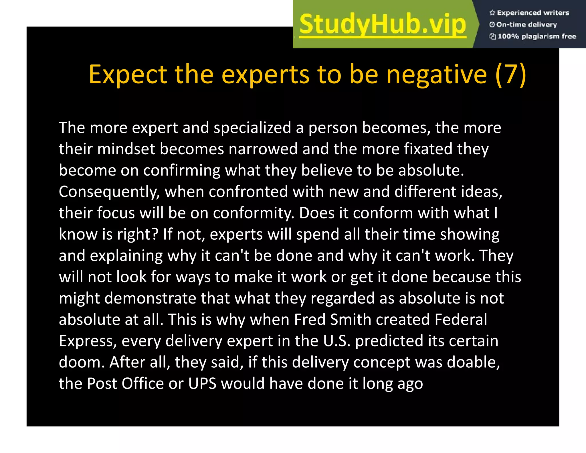 Expect the experts to be negative (7)
p p g ( )
The more expert and specialized a person becomes, the more
their mindset becomes narrowed and the more fixated they
become on confirming what they believe to be absolute.
Consequently, when confronted with new and different ideas,
q y, ,
their focus will be on conformity. Does it conform with what I
know is right? If not, experts will spend all their time showing
and explaining why it can't be done and why it can't work They
and explaining why it can t be done and why it can t work. They
will not look for ways to make it work or get it done because this
might demonstrate that what they regarded as absolute is not
absolute at all. This is why when Fred Smith created Federal
Express, every delivery expert in the U.S. predicted its certain
doom. After all, they said, if this delivery concept was doable,
, y , y p ,
the Post Office or UPS would have done it long ago
 