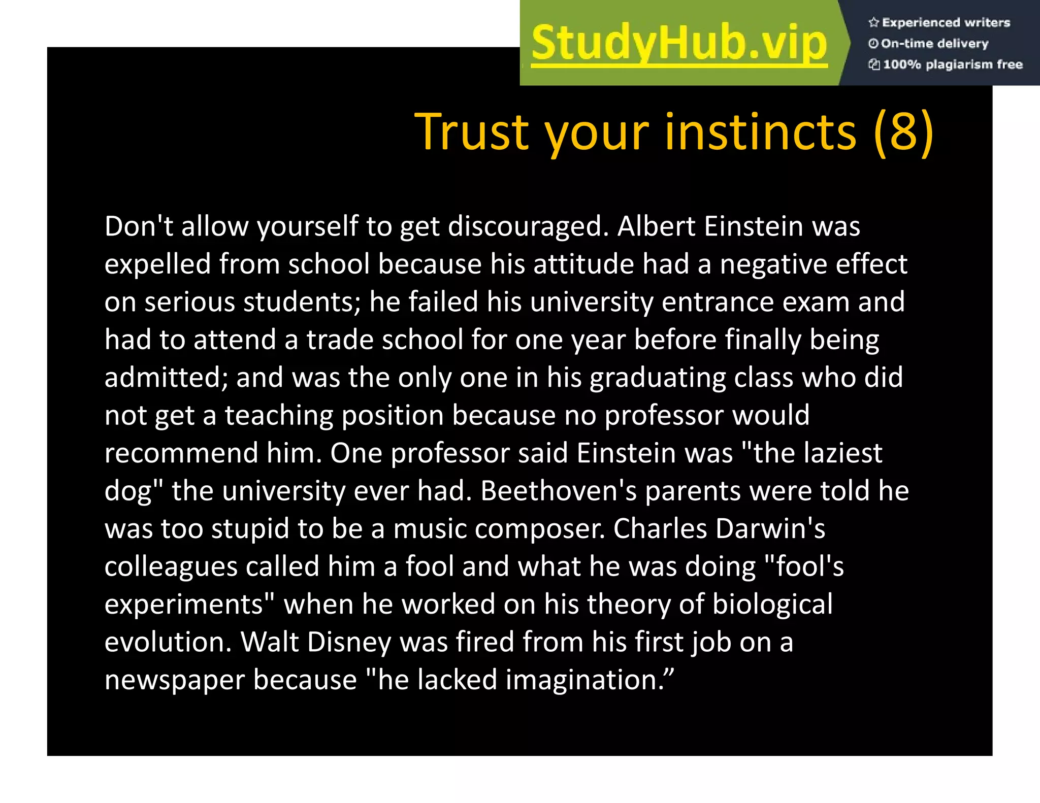 Trust your instincts (8)
Trust your instincts (8)
Don't allow yourself to get discouraged. Albert Einstein was
expelled from school because his attitude had a negative effect
on serious students; he failed his university entrance exam and
had to attend a trade school for one year before finally being
y y g
admitted; and was the only one in his graduating class who did
not get a teaching position because no professor would
recommend him One professor said Einstein was "the laziest
recommend him. One professor said Einstein was the laziest
dog" the university ever had. Beethoven's parents were told he
was too stupid to be a music composer. Charles Darwin's
colleagues called him a fool and what he was doing "fool's
experiments" when he worked on his theory of biological
evolution. Walt Disney was fired from his first job on a
y j
newspaper because "he lacked imagination.”
 