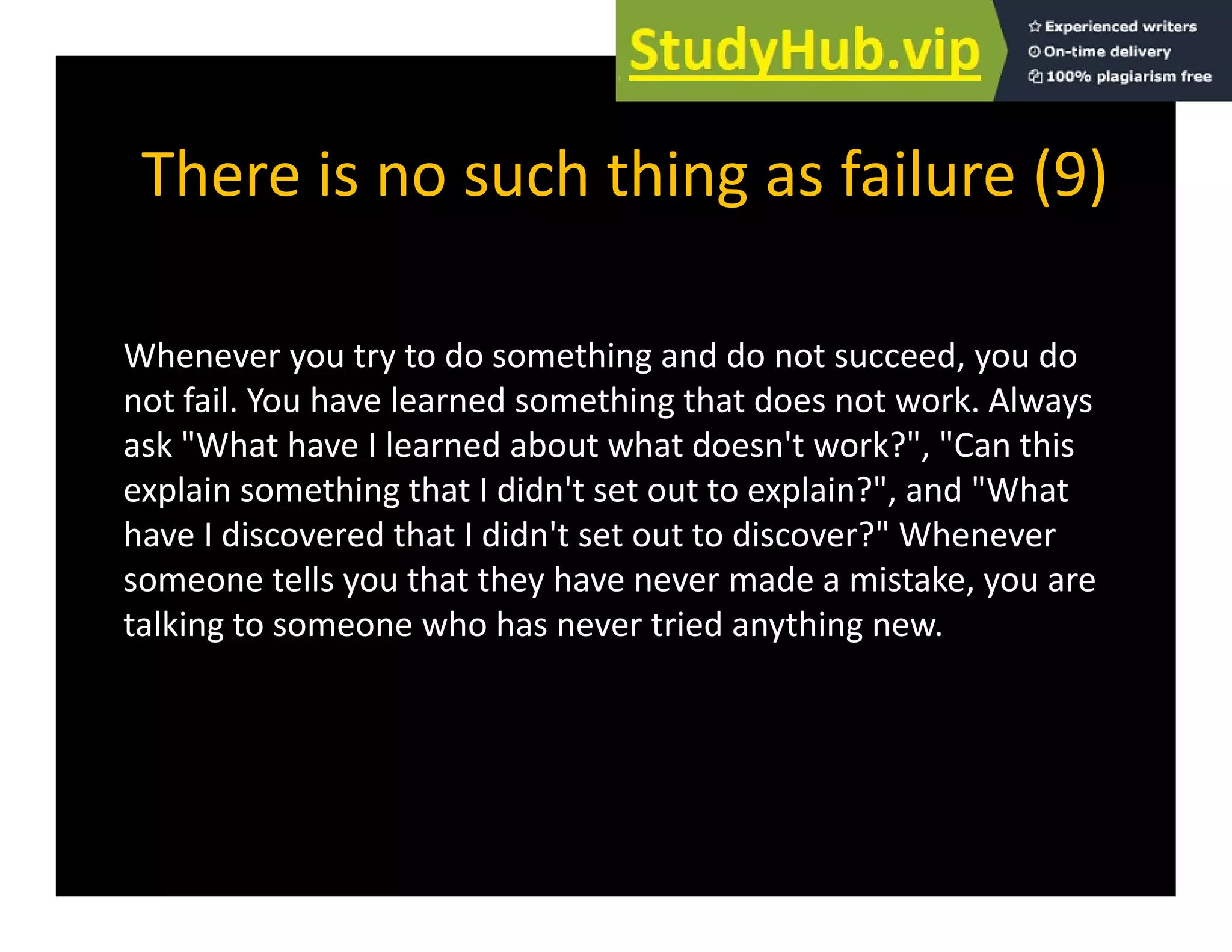 There is no such thing as failure (9)
There is no such thing as failure (9)
Whenever you try to do something and do not succeed, you do
not fail. You have learned something that does not work. Always
g y
ask "What have I learned about what doesn't work?", "Can this
explain something that I didn't set out to explain?", and "What
have I discovered that I didn't set out to discover?" Whenever
have I discovered that I didn t set out to discover? Whenever
someone tells you that they have never made a mistake, you are
talking to someone who has never tried anything new.
 