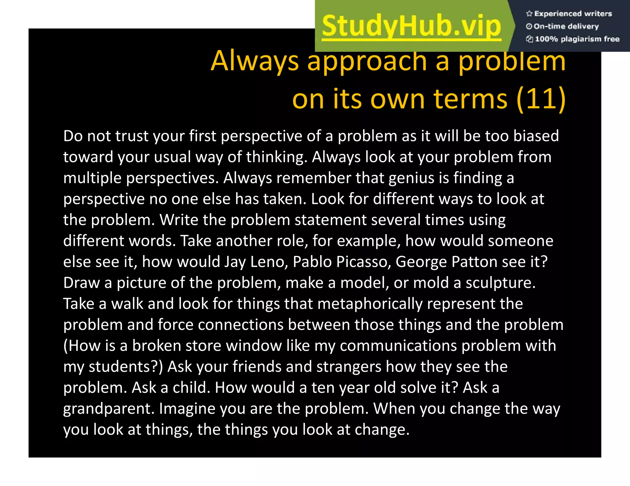 Always approach a problem
it t (11)
on its own terms (11)
Do not trust your first perspective of a problem as it will be too biased
d l f hi ki l l k bl f
toward your usual way of thinking. Always look at your problem from
multiple perspectives. Always remember that genius is finding a
perspective no one else has taken. Look for different ways to look at
the problem. Write the problem statement several times using
different words. Take another role, for example, how would someone
else see it, how would Jay Leno, Pablo Picasso, George Patton see it?
Draw a picture of the problem, make a model, or mold a sculpture.
Take a walk and look for things that metaphorically represent the
problem and force connections between those things and the problem
(How is a broken store window like my communications problem with
my students?) Ask your friends and strangers how they see the
problem. Ask a child. How would a ten year old solve it? Ask a
grandparent. Imagine you are the problem. When you change the way
you look at things, the things you look at change.
 