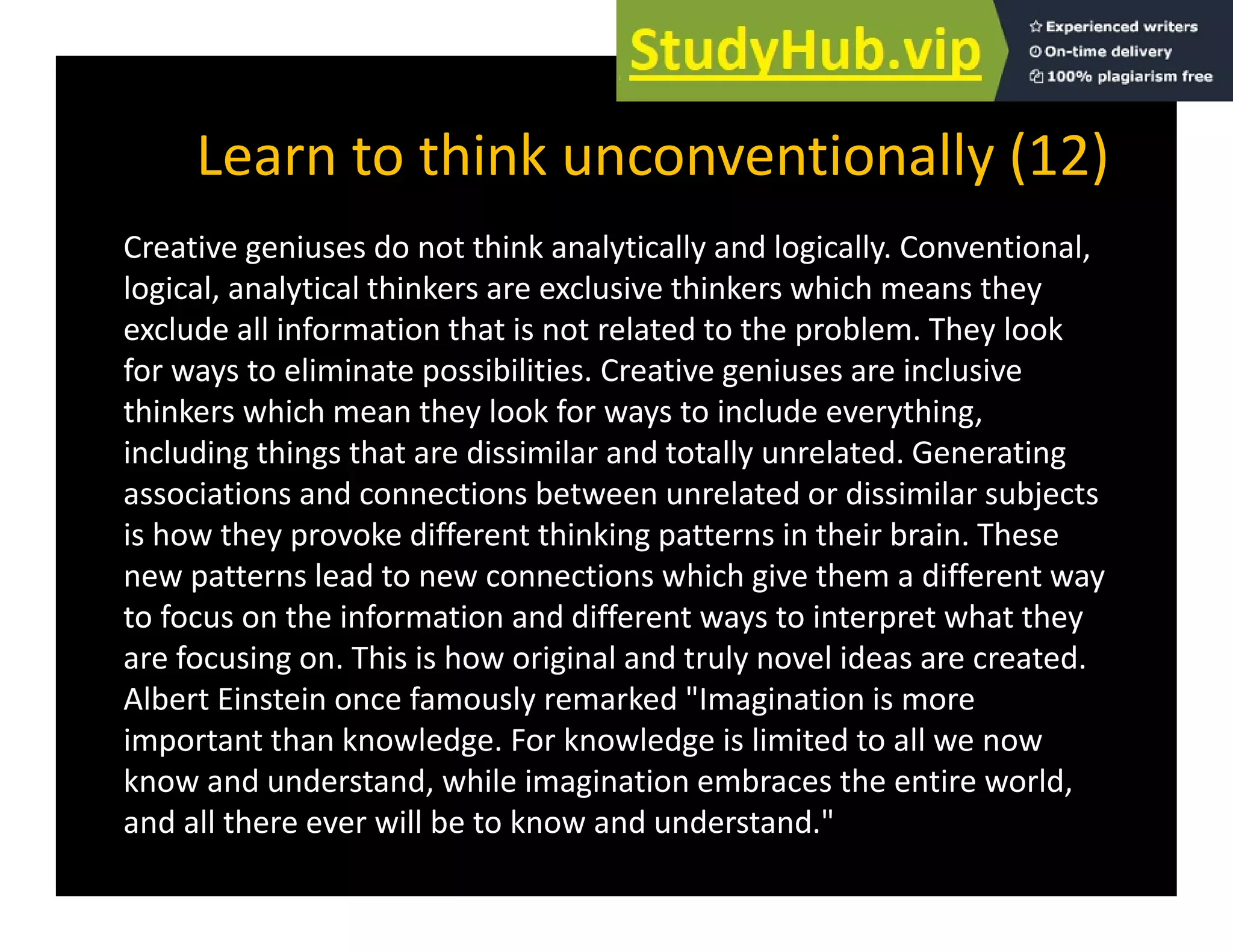 Learn to think unconventionally (12)
y ( )
Creative geniuses do not think analytically and logically. Conventional,
logical, analytical thinkers are exclusive thinkers which means they
logical, analytical thinkers are exclusive thinkers which means they
exclude all information that is not related to the problem. They look
for ways to eliminate possibilities. Creative geniuses are inclusive
thinkers which mean they look for ways to include everything
thinkers which mean they look for ways to include everything,
including things that are dissimilar and totally unrelated. Generating
associations and connections between unrelated or dissimilar subjects
is how they provoke different thinking patterns in their brain These
is how they provoke different thinking patterns in their brain. These
new patterns lead to new connections which give them a different way
to focus on the information and different ways to interpret what they
are focusing on This is how original and truly novel ideas are created
are focusing on. This is how original and truly novel ideas are created.
Albert Einstein once famously remarked "Imagination is more
important than knowledge. For knowledge is limited to all we now
kno and nderstand hile imagination embraces the entire orld
know and understand, while imagination embraces the entire world,
and all there ever will be to know and understand."
 