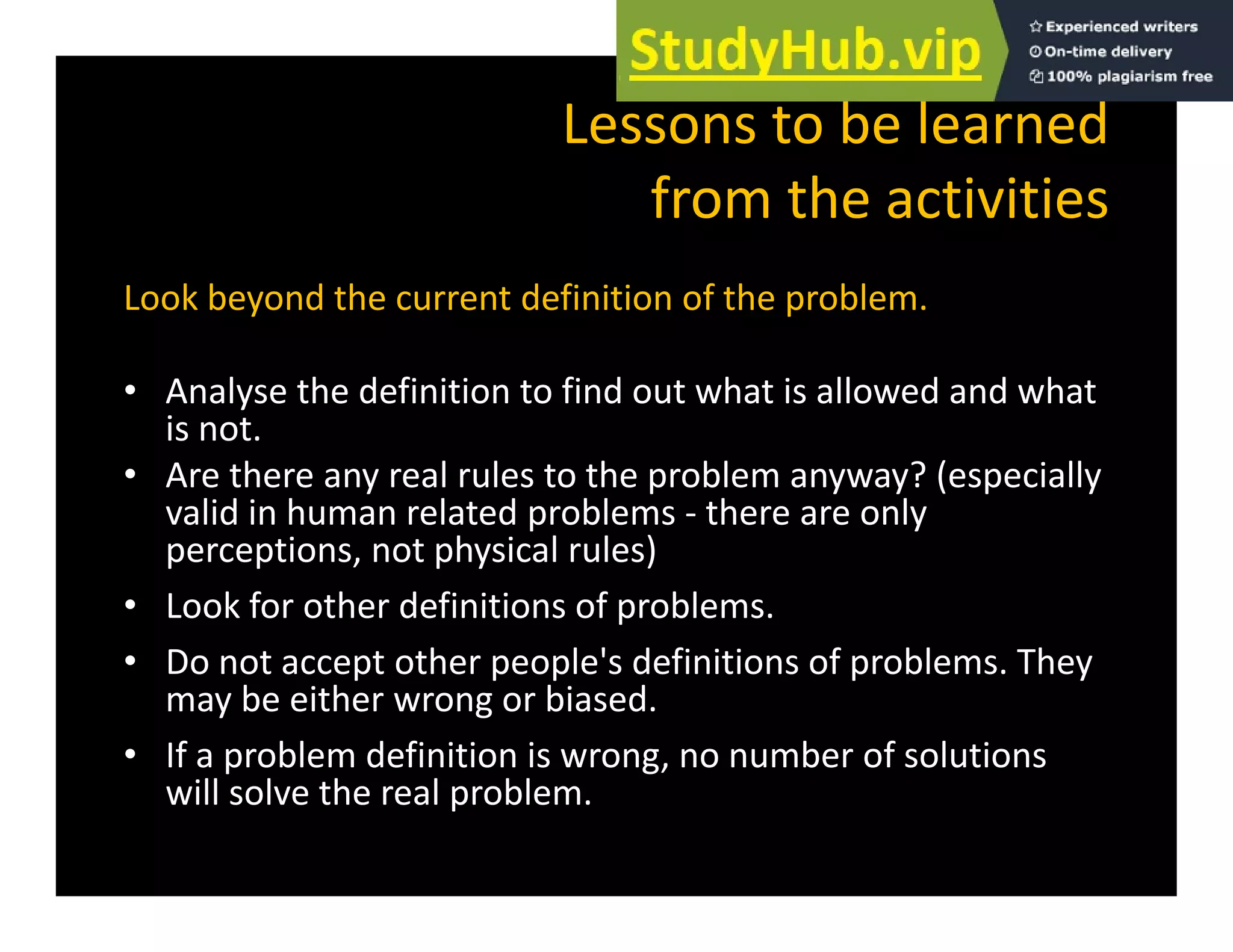 Lessons to be learned
f h
from the activities
Look beyond the current definition of the problem
Look beyond the current definition of the problem.
• Analyse the definition to find out what is allowed and what
i
is not.
• Are there any real rules to the problem anyway? (especially
valid in human related problems ‐ there are only
h l l )
perceptions, not physical rules)
• Look for other definitions of problems.
• Do not accept other people's definitions of problems The
• Do not accept other people's definitions of problems. They
may be either wrong or biased.
• If a problem definition is wrong, no number of solutions
will solve the real problem.
 