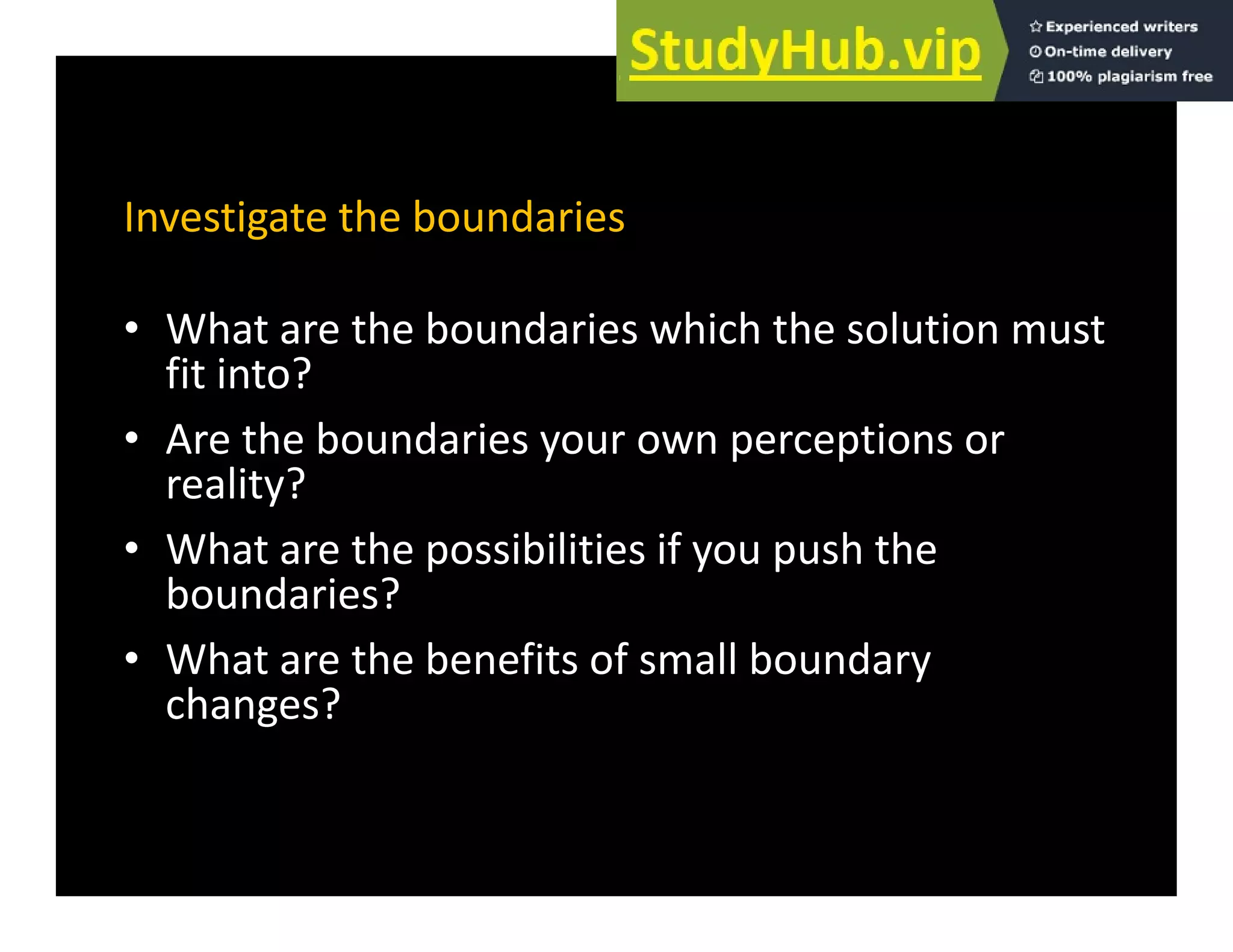 Investigate the boundaries
• What are the boundaries which the solution must
fit into?
• Are the boundaries your own perceptions or
reality?
Wh h ibili i if h h
• What are the possibilities if you push the
boundaries?
• What are the benefits of small boundary
• What are the benefits of small boundary
changes?
 