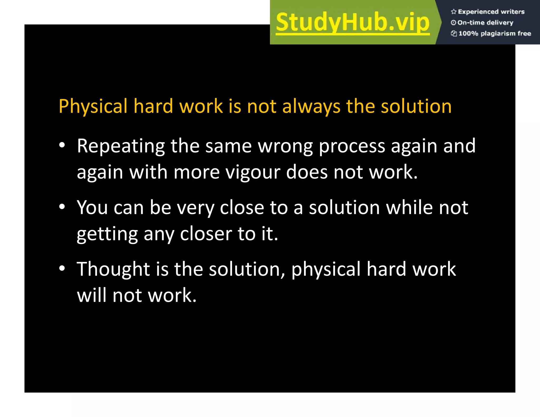 Physical hard work is not always the solution
• Repeating the same wrong process again and
again with more vigour does not work.
g g
• You can be very close to a solution while not
getting any closer to it
getting any closer to it.
• Thought is the solution, physical hard work
ll k
will not work.
 