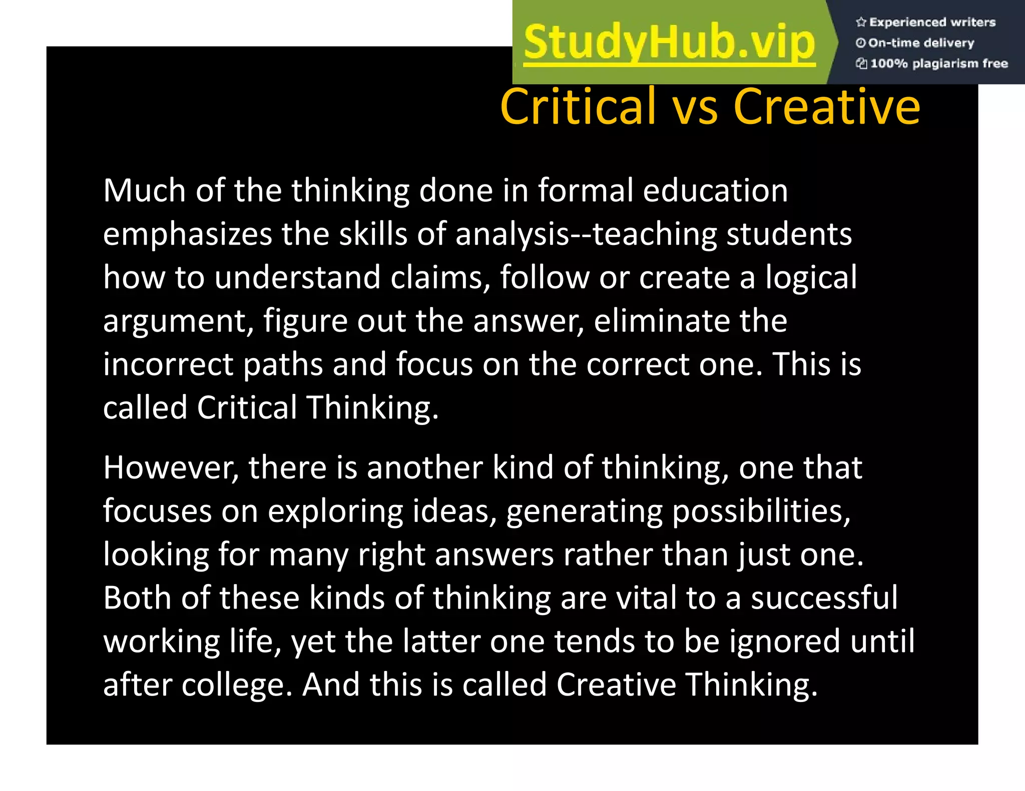 Critical vs Creative
Much of the thinking done in formal education
emphasizes the skills of analysis‐‐teaching students
p y g
how to understand claims, follow or create a logical
argument, figure out the answer, eliminate the
incorrect paths and focus on the correct one. This is
called Critical Thinking.
However, there is another kind of thinking, one that
focuses on exploring ideas, generating possibilities,
l ki f i ht th th j t
looking for many right answers rather than just one.
Both of these kinds of thinking are vital to a successful
working life yet the latter one tends to be ignored until
working life, yet the latter one tends to be ignored until
after college. And this is called Creative Thinking.
 