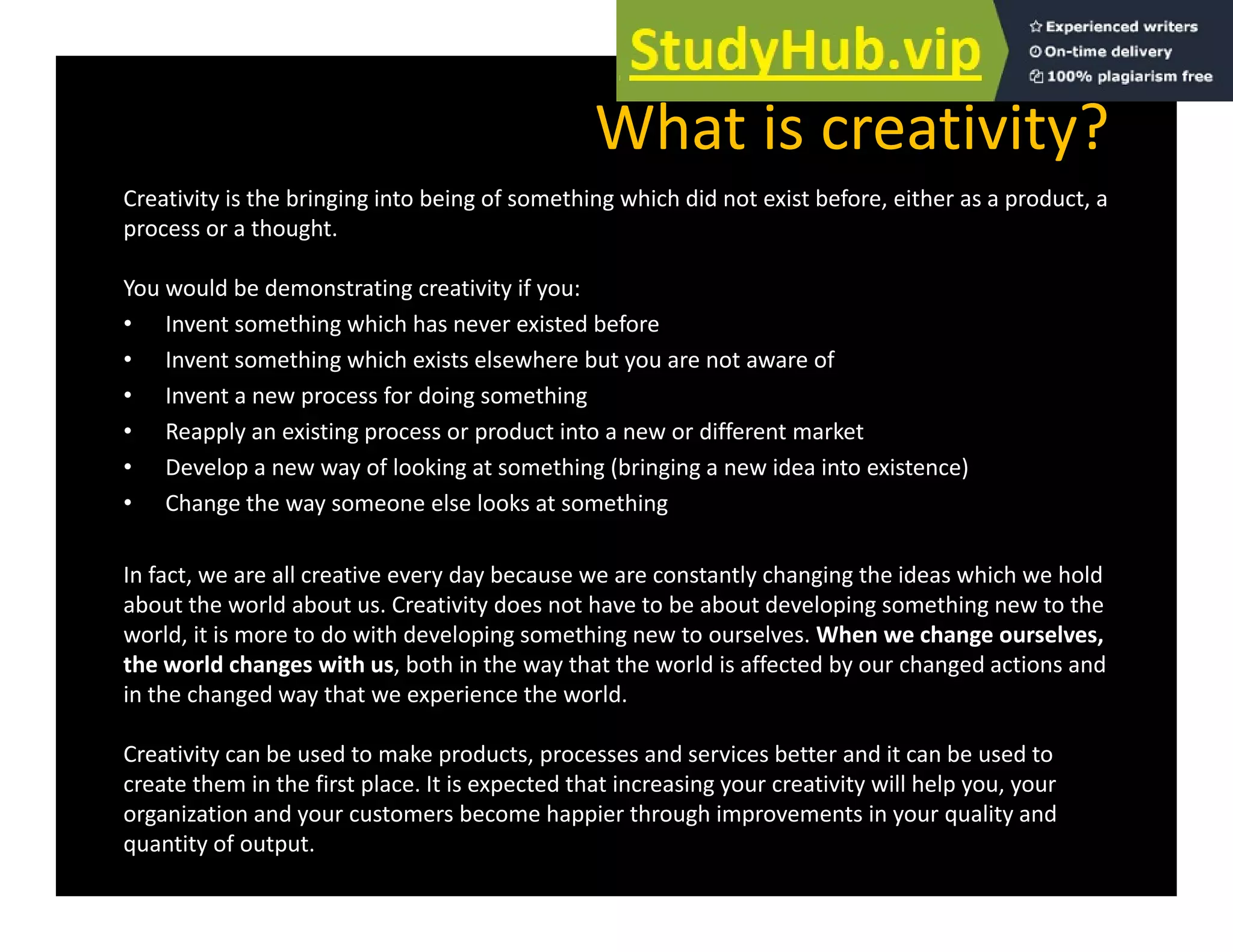 What is creativity?
Creativity is the bringing into being of something which did not exist before, either as a product, a
process or a thought.
You would be demonstrating creativity if you:
You would be demonstrating creativity if you:
• Invent something which has never existed before
• Invent something which exists elsewhere but you are not aware of
• Invent a new process for doing something
• Reapply an existing process or product into a new or different market
• Develop a new way of looking at something (bringing a new idea into existence)
• Change the way someone else looks at something
In fact, we are all creative every day because we are constantly changing the ideas which we hold
about the world about us. Creativity does not have to be about developing something new to the
world, it is more to do with developing something new to ourselves. When we change ourselves,
h ld h i h b h h h h ld ff d b h d d
the world changes with us, both in the way that the world is affected by our changed actions and
in the changed way that we experience the world.
Creativity can be used to make products, processes and services better and it can be used to
h i h fi l i d h i i i i ill h l
create them in the first place. It is expected that increasing your creativity will help you, your
organization and your customers become happier through improvements in your quality and
quantity of output.
 