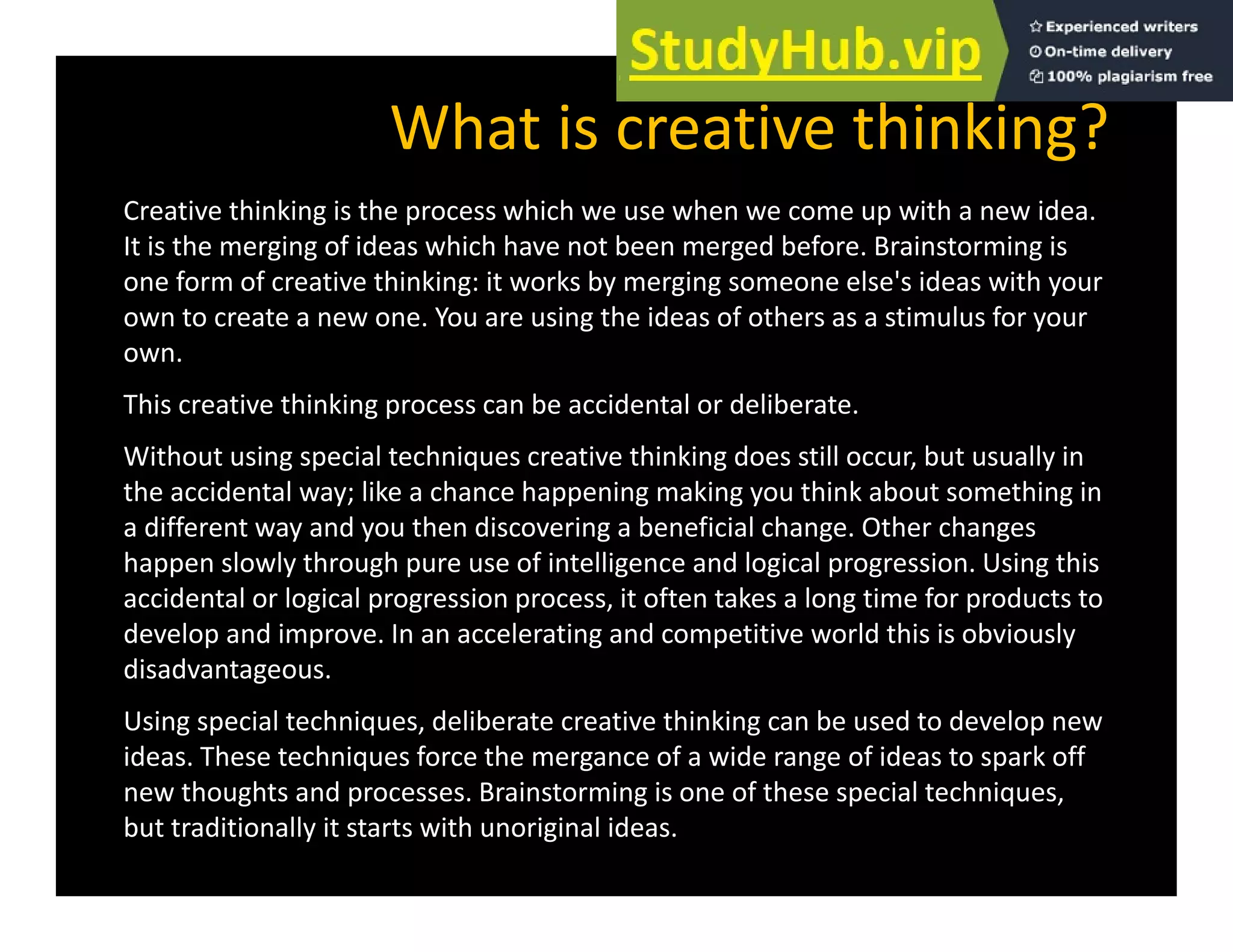 What is creative thinking?
Creative thinking is the process which we use when we come up with a new idea.
It is the merging of ideas which have not been merged before. Brainstorming is
one form of creative thinking: it works by merging someone else's ideas with your
g y g g y
own to create a new one. You are using the ideas of others as a stimulus for your
own.
This creative thinking process can be accidental or deliberate.
g p
Without using special techniques creative thinking does still occur, but usually in
the accidental way; like a chance happening making you think about something in
a different way and you then discovering a beneficial change. Other changes
a different way and you then discovering a beneficial change. Other changes
happen slowly through pure use of intelligence and logical progression. Using this
accidental or logical progression process, it often takes a long time for products to
develop and improve. In an accelerating and competitive world this is obviously
disadvantageous.
Using special techniques, deliberate creative thinking can be used to develop new
ideas. These techniques force the mergance of a wide range of ideas to spark off
new thoughts and processes. Brainstorming is one of these special techniques,
but traditionally it starts with unoriginal ideas.
 
