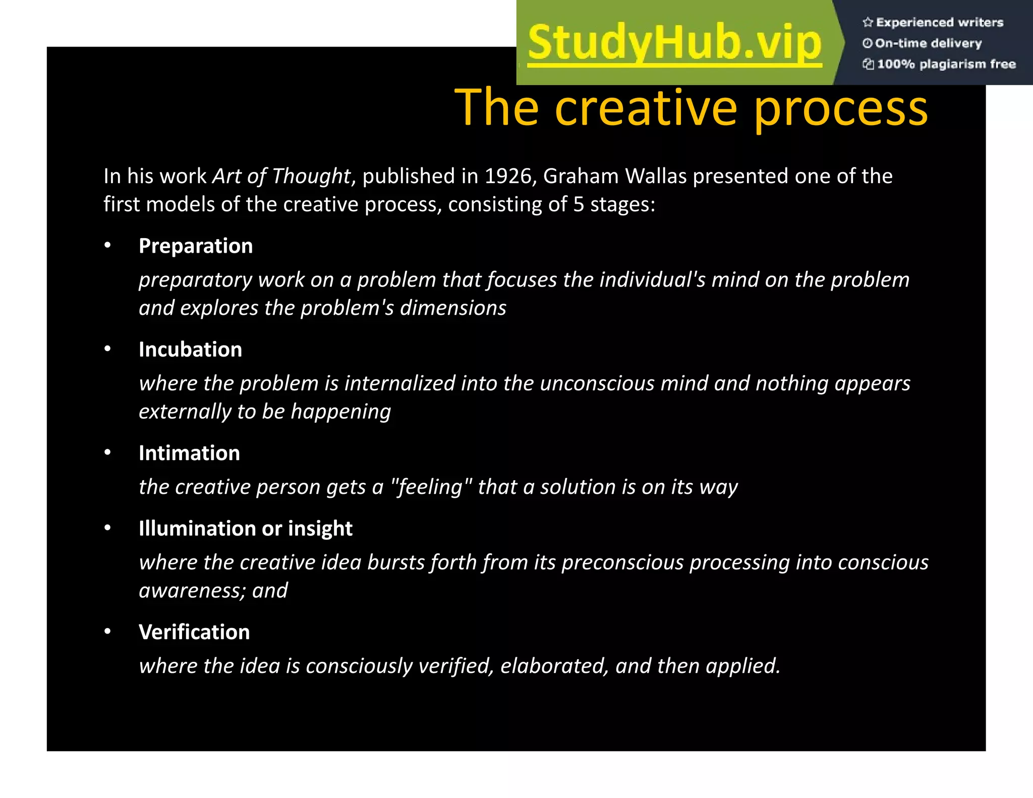 The creative process
In his work Art of Thought, published in 1926, Graham Wallas presented one of the
first models of the creative process, consisting of 5 stages:
• Preparation
Preparation
preparatory work on a problem that focuses the individual's mind on the problem
and explores the problem's dimensions
• Incubation
• Incubation
where the problem is internalized into the unconscious mind and nothing appears
externally to be happening
• Intimation
• Intimation
the creative person gets a "feeling" that a solution is on its way
• Illumination or insight
where the creative idea bursts forth from its preconscious processing into conscious
awareness; and
• Verification
where the idea is consciously verified, elaborated, and then applied.
 