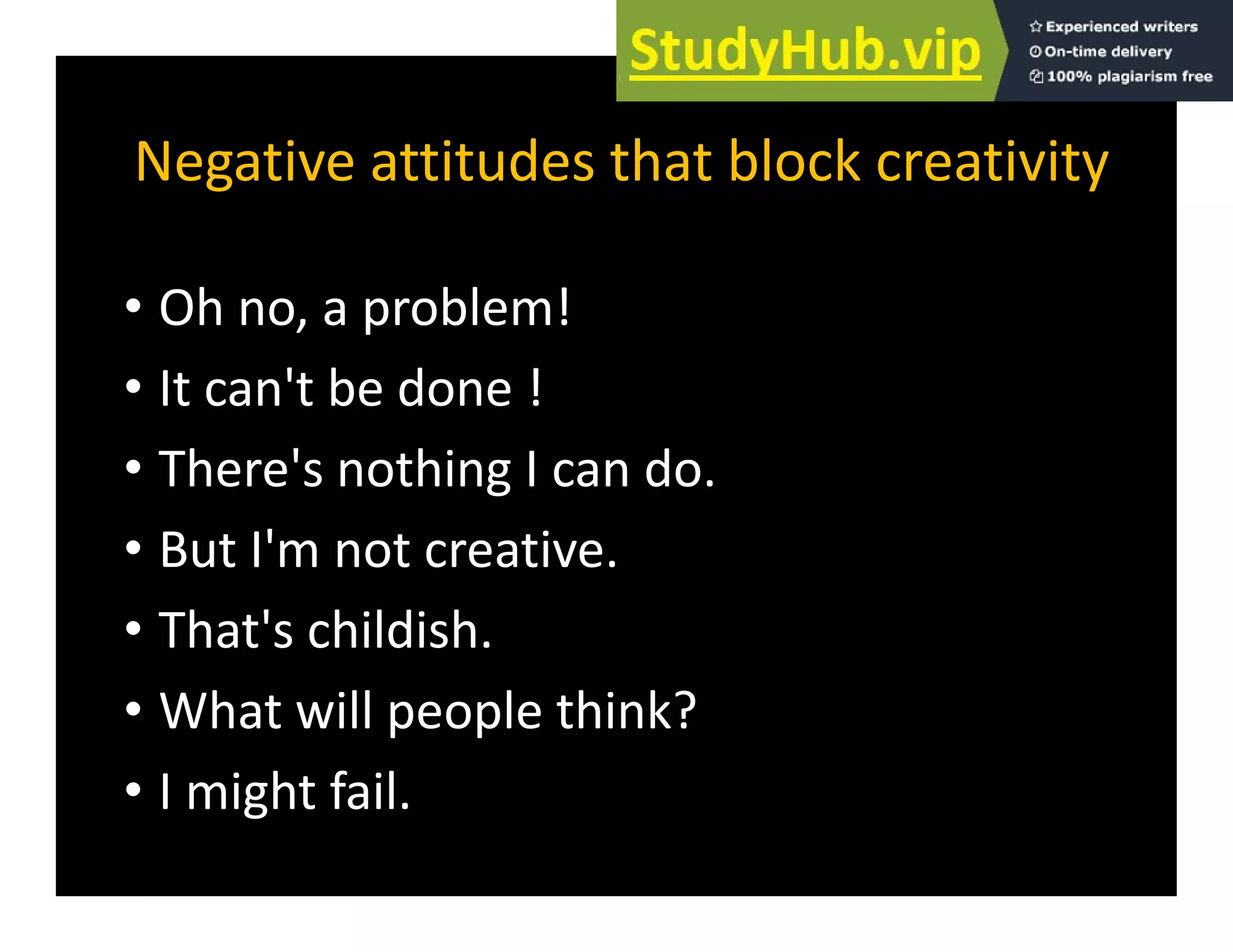 Negative attitudes that block creativity
Negative attitudes that block creativity
Oh bl !
• Oh no, a problem!
• It can't be done !
• There's nothing I can do.
B t I' t ti
• But I'm not creative.
• That's childish.
• What will people think?
I i h f il
• I might fail.
 