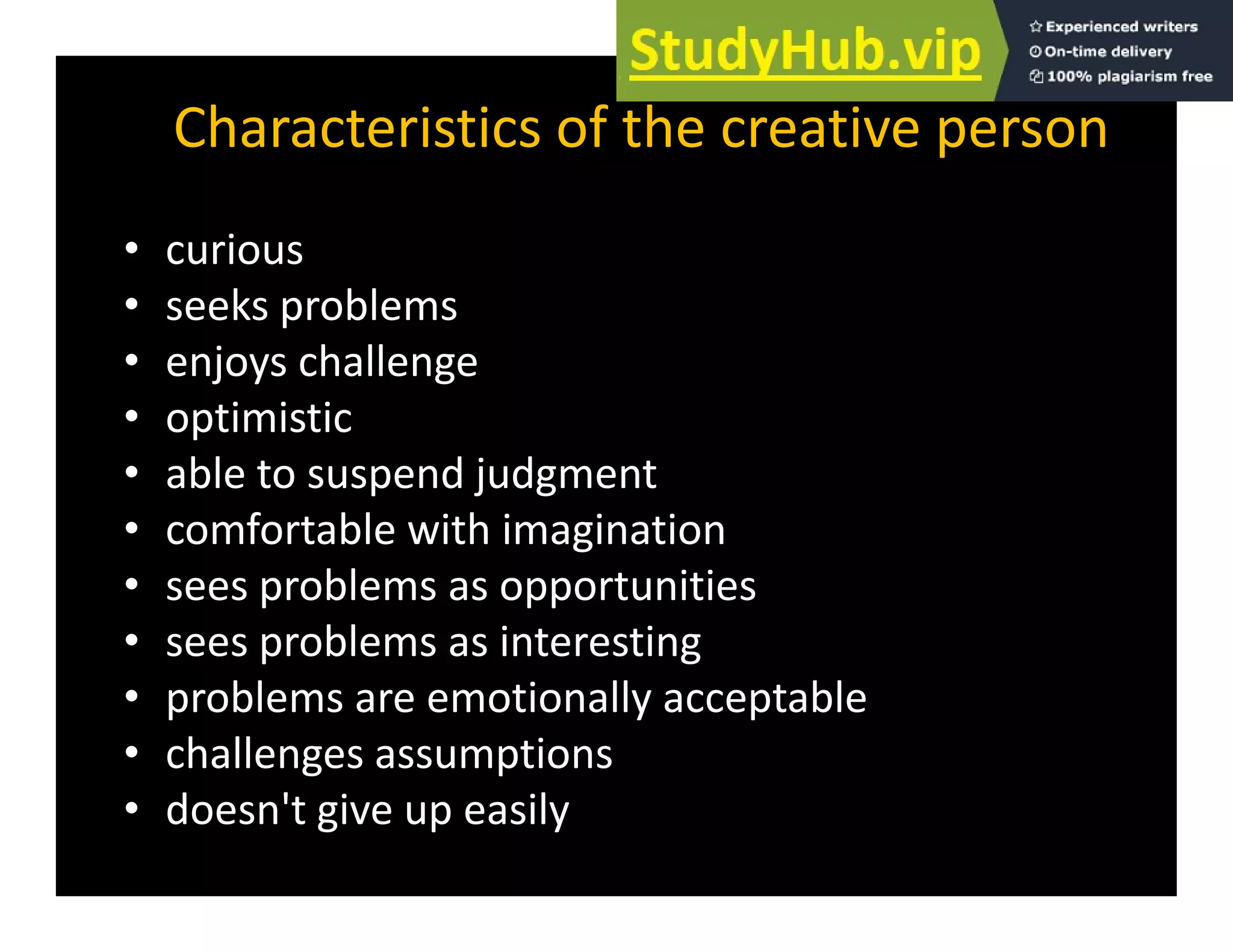 Characteristics of the creative person
• curious
k bl
• seeks problems
• enjoys challenge
• optimistic
• optimistic
• able to suspend judgment
• comfortable with imagination
comfortable with imagination
• sees problems as opportunities
• sees problems as interesting
sees problems as interesting
• problems are emotionally acceptable
• challenges assumptions
g p
• doesn't give up easily
 