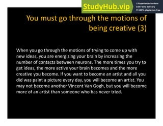 You must go through the motions of
being creative (3)
When you go through the motions of trying to come up with
id i i b i b i i th
new ideas, you are energizing your brain by increasing the
number of contacts between neurons. The more times you try to
get ideas, the more active your brain becomes and the more
creative you become. If you want to become an artist and all you
did was paint a picture every day, you will become an artist. You
may not become another Vincent Van Gogh but you will become
may not become another Vincent Van Gogh, but you will become
more of an artist than someone who has never tried.
 