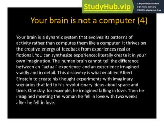 Your brain is not a computer (4)
Your brain is not a computer (4)
Your brain is a dynamic system that evolves its patterns of
y y p
activity rather than computes them like a computer. It thrives on
the creative energy of feedback from experiences real or
fictional You can synthesize experience; literally create it in your
fictional. You can synthesize experience; literally create it in your
own imagination. The human brain cannot tell the difference
between an "actual" experience and an experience imagined
vividly and in detail. This discovery is what enabled Albert
Einstein to create his thought experiments with imaginary
scenarios that led to his revolutionary ideas about space and
y p
time. One day, for example, he imagined falling in love. Then he
imagined meeting the woman he fell in love with two weeks
after he fell in love
after he fell in love.
 