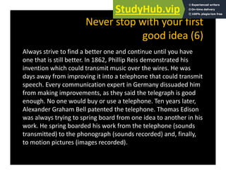Never stop with your first
d id (6)
good idea (6)
Always strive to find a better one and continue until you have
y y
one that is still better. In 1862, Phillip Reis demonstrated his
invention which could transmit music over the wires. He was
days away from improving it into a telephone that could transmit
days away from improving it into a telephone that could transmit
speech. Every communication expert in Germany dissuaded him
from making improvements, as they said the telegraph is good
enough. No one would buy or use a telephone. Ten years later,
Alexander Graham Bell patented the telephone. Thomas Edison
was always trying to spring board from one idea to another in his
y y g p g
work. He spring boarded his work from the telephone (sounds
transmitted) to the phonograph (sounds recorded) and, finally,
to motion pictures (images recorded)
to motion pictures (images recorded).
 