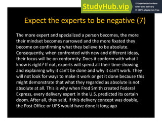 Expect the experts to be negative (7)
p p g ( )
The more expert and specialized a person becomes, the more
their mindset becomes narrowed and the more fixated they
become on confirming what they believe to be absolute.
Consequently, when confronted with new and different ideas,
q y, ,
their focus will be on conformity. Does it conform with what I
know is right? If not, experts will spend all their time showing
and explaining why it can't be done and why it can't work They
and explaining why it can t be done and why it can t work. They
will not look for ways to make it work or get it done because this
might demonstrate that what they regarded as absolute is not
absolute at all. This is why when Fred Smith created Federal
Express, every delivery expert in the U.S. predicted its certain
doom. After all, they said, if this delivery concept was doable,
, y , y p ,
the Post Office or UPS would have done it long ago
 