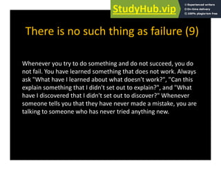 There is no such thing as failure (9)
There is no such thing as failure (9)
Whenever you try to do something and do not succeed, you do
not fail. You have learned something that does not work. Always
g y
ask "What have I learned about what doesn't work?", "Can this
explain something that I didn't set out to explain?", and "What
have I discovered that I didn't set out to discover?" Whenever
have I discovered that I didn t set out to discover? Whenever
someone tells you that they have never made a mistake, you are
talking to someone who has never tried anything new.
 