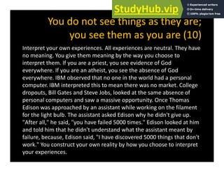 You do not see things as they are;
th (10)
you see them as you are (10)
Interpret your own experiences. All experiences are neutral. They have
i i h i b h h
no meaning. You give them meaning by the way you choose to
interpret them. If you are a priest, you see evidence of God
everywhere. If you are an atheist, you see the absence of God
everywhere. IBM observed that no one in the world had a personal
computer. IBM interpreted this to mean there was no market. College
dropouts, Bill Gates and Steve Jobs, looked at the same absence of
personal computers and saw a massive opportunity. Once Thomas
Edison was approached by an assistant while working on the filament
for the light bulb. The assistant asked Edison why he didn't give up.
"After all," he said, "you have failed 5000 times." Edison looked at him
and told him that he didn't understand what the assistant meant by
failure, because, Edison said, "I have discovered 5000 things that don't
work." You construct your own reality by how you choose to interpret
your experiences.
 