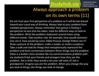 Always approach a problem
it t (11)
on its own terms (11)
Do not trust your first perspective of a problem as it will be too biased
d l f hi ki l l k bl f
toward your usual way of thinking. Always look at your problem from
multiple perspectives. Always remember that genius is finding a
perspective no one else has taken. Look for different ways to look at
the problem. Write the problem statement several times using
different words. Take another role, for example, how would someone
else see it, how would Jay Leno, Pablo Picasso, George Patton see it?
Draw a picture of the problem, make a model, or mold a sculpture.
Take a walk and look for things that metaphorically represent the
problem and force connections between those things and the problem
(How is a broken store window like my communications problem with
my students?) Ask your friends and strangers how they see the
problem. Ask a child. How would a ten year old solve it? Ask a
grandparent. Imagine you are the problem. When you change the way
you look at things, the things you look at change.
 