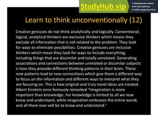 Learn to think unconventionally (12)
y ( )
Creative geniuses do not think analytically and logically. Conventional,
logical, analytical thinkers are exclusive thinkers which means they
logical, analytical thinkers are exclusive thinkers which means they
exclude all information that is not related to the problem. They look
for ways to eliminate possibilities. Creative geniuses are inclusive
thinkers which mean they look for ways to include everything
thinkers which mean they look for ways to include everything,
including things that are dissimilar and totally unrelated. Generating
associations and connections between unrelated or dissimilar subjects
is how they provoke different thinking patterns in their brain These
is how they provoke different thinking patterns in their brain. These
new patterns lead to new connections which give them a different way
to focus on the information and different ways to interpret what they
are focusing on This is how original and truly novel ideas are created
are focusing on. This is how original and truly novel ideas are created.
Albert Einstein once famously remarked "Imagination is more
important than knowledge. For knowledge is limited to all we now
kno and nderstand hile imagination embraces the entire orld
know and understand, while imagination embraces the entire world,
and all there ever will be to know and understand."
 