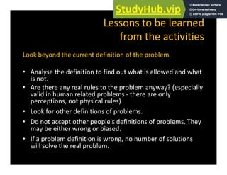 Lessons to be learned
f h
from the activities
Look beyond the current definition of the problem
Look beyond the current definition of the problem.
• Analyse the definition to find out what is allowed and what
i
is not.
• Are there any real rules to the problem anyway? (especially
valid in human related problems ‐ there are only
h l l )
perceptions, not physical rules)
• Look for other definitions of problems.
• Do not accept other people's definitions of problems The
• Do not accept other people's definitions of problems. They
may be either wrong or biased.
• If a problem definition is wrong, no number of solutions
will solve the real problem.
 
