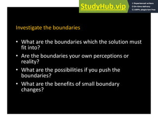 Investigate the boundaries
• What are the boundaries which the solution must
fit into?
• Are the boundaries your own perceptions or
reality?
Wh h ibili i if h h
• What are the possibilities if you push the
boundaries?
• What are the benefits of small boundary
• What are the benefits of small boundary
changes?
 