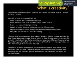 What is creativity?
Creativity is the bringing into being of something which did not exist before, either as a product, a
process or a thought.
You would be demonstrating creativity if you:
You would be demonstrating creativity if you:
• Invent something which has never existed before
• Invent something which exists elsewhere but you are not aware of
• Invent a new process for doing something
• Reapply an existing process or product into a new or different market
• Develop a new way of looking at something (bringing a new idea into existence)
• Change the way someone else looks at something
In fact, we are all creative every day because we are constantly changing the ideas which we hold
about the world about us. Creativity does not have to be about developing something new to the
world, it is more to do with developing something new to ourselves. When we change ourselves,
h ld h i h b h h h h ld ff d b h d d
the world changes with us, both in the way that the world is affected by our changed actions and
in the changed way that we experience the world.
Creativity can be used to make products, processes and services better and it can be used to
h i h fi l i d h i i i i ill h l
create them in the first place. It is expected that increasing your creativity will help you, your
organization and your customers become happier through improvements in your quality and
quantity of output.
 
