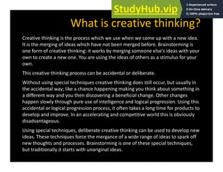 What is creative thinking?
Creative thinking is the process which we use when we come up with a new idea.
It is the merging of ideas which have not been merged before. Brainstorming is
one form of creative thinking: it works by merging someone else's ideas with your
g y g g y
own to create a new one. You are using the ideas of others as a stimulus for your
own.
This creative thinking process can be accidental or deliberate.
g p
Without using special techniques creative thinking does still occur, but usually in
the accidental way; like a chance happening making you think about something in
a different way and you then discovering a beneficial change. Other changes
a different way and you then discovering a beneficial change. Other changes
happen slowly through pure use of intelligence and logical progression. Using this
accidental or logical progression process, it often takes a long time for products to
develop and improve. In an accelerating and competitive world this is obviously
disadvantageous.
Using special techniques, deliberate creative thinking can be used to develop new
ideas. These techniques force the mergance of a wide range of ideas to spark off
new thoughts and processes. Brainstorming is one of these special techniques,
but traditionally it starts with unoriginal ideas.
 