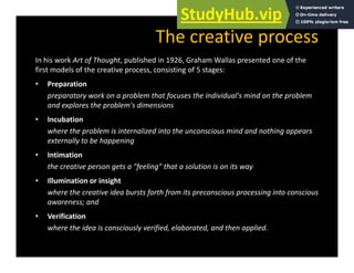 The creative process
In his work Art of Thought, published in 1926, Graham Wallas presented one of the
first models of the creative process, consisting of 5 stages:
• Preparation
Preparation
preparatory work on a problem that focuses the individual's mind on the problem
and explores the problem's dimensions
• Incubation
• Incubation
where the problem is internalized into the unconscious mind and nothing appears
externally to be happening
• Intimation
• Intimation
the creative person gets a "feeling" that a solution is on its way
• Illumination or insight
where the creative idea bursts forth from its preconscious processing into conscious
awareness; and
• Verification
where the idea is consciously verified, elaborated, and then applied.
 
