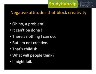Negative attitudes that block creativity
Negative attitudes that block creativity
Oh bl !
• Oh no, a problem!
• It can't be done !
• There's nothing I can do.
B t I' t ti
• But I'm not creative.
• That's childish.
• What will people think?
I i h f il
• I might fail.
 