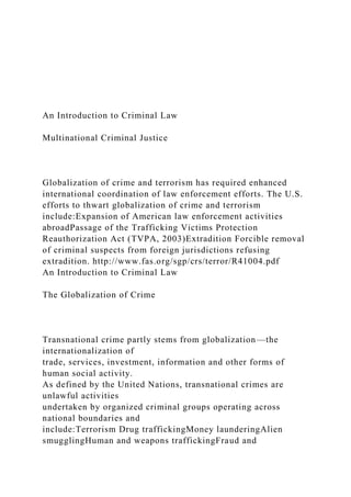 An Introduction to Criminal Law
Multinational Criminal Justice
Globalization of crime and terrorism has required enhanced
international coordination of law enforcement efforts. The U.S.
efforts to thwart globalization of crime and terrorism
include:Expansion of American law enforcement activities
abroadPassage of the Trafficking Victims Protection
Reauthorization Act (TVPA, 2003)Extradition Forcible removal
of criminal suspects from foreign jurisdictions refusing
extradition. http://www.fas.org/sgp/crs/terror/R41004.pdf
An Introduction to Criminal Law
The Globalization of Crime
Transnational crime partly stems from globalization—the
internationalization of
trade, services, investment, information and other forms of
human social activity.
As defined by the United Nations, transnational crimes are
unlawful activities
undertaken by organized criminal groups operating across
national boundaries and
include:Terrorism Drug traffickingMoney launderingAlien
smugglingHuman and weapons traffickingFraud and
 