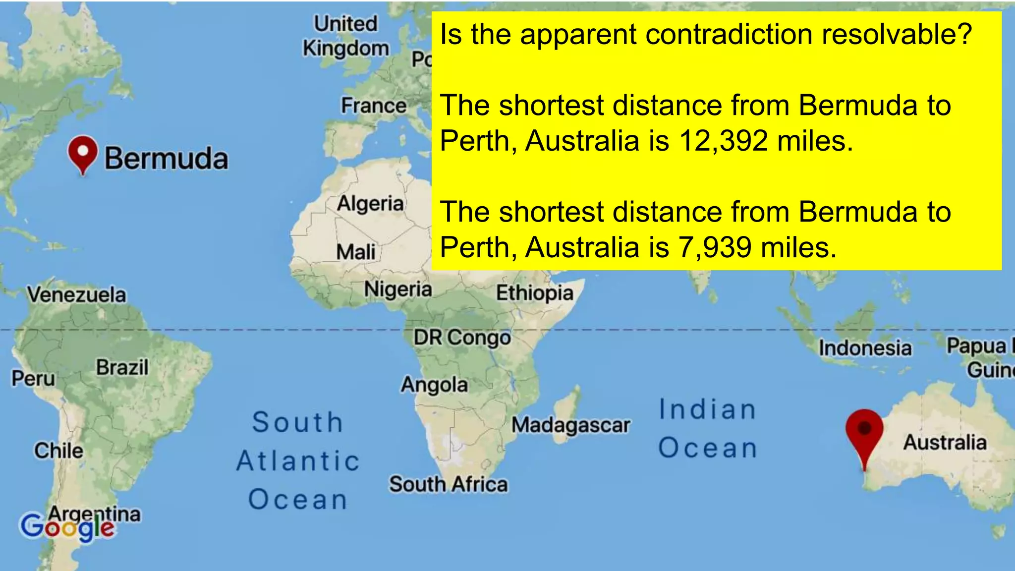 11
Is the apparent contradiction resolvable?
The shortest distance from Bermuda to
Perth, Australia is 12,392 miles.
The shortest distance from Bermuda to
Perth, Australia is 7,939 miles.
 