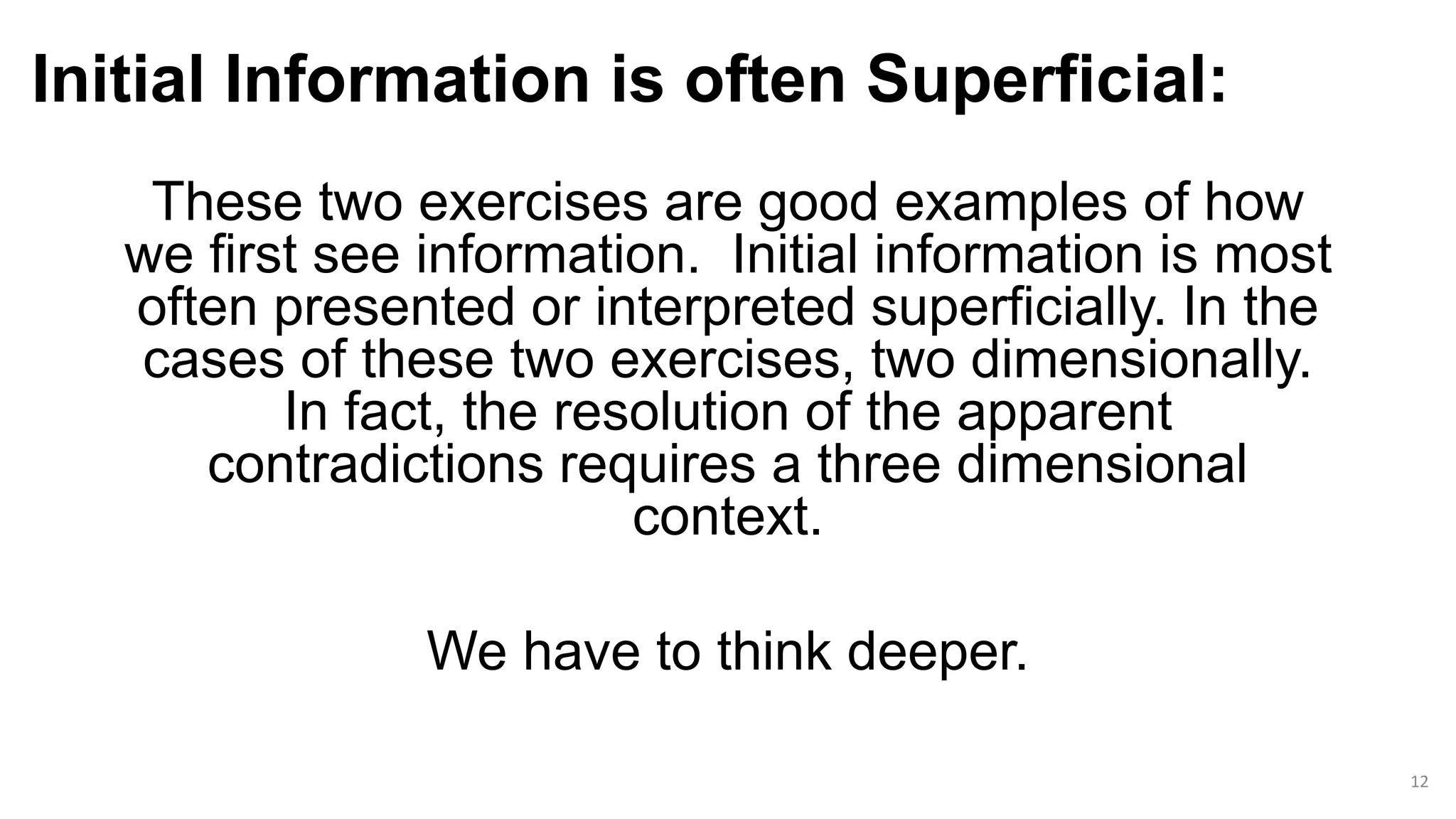 Initial Information is often Superficial:
These two exercises are good examples of how
we first see information. Initial information is most
often presented or interpreted superficially. In the
cases of these two exercises, two dimensionally.
In fact, the resolution of the apparent
contradictions requires a three dimensional
context.
We have to think deeper.
12
 